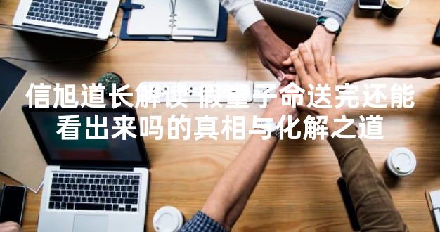 信旭道长解读 假童子命送完还能看出来吗的真相与化解之道